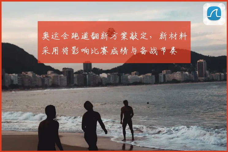 奥运会跑道翻新方案敲定，新材料采用将影响比赛成绩与备战节奏