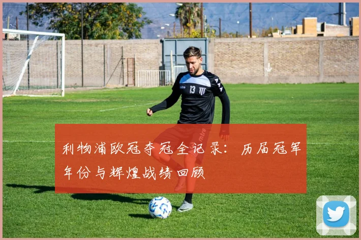 利物浦欧冠夺冠全记录：历届冠军年份与辉煌战绩回顾