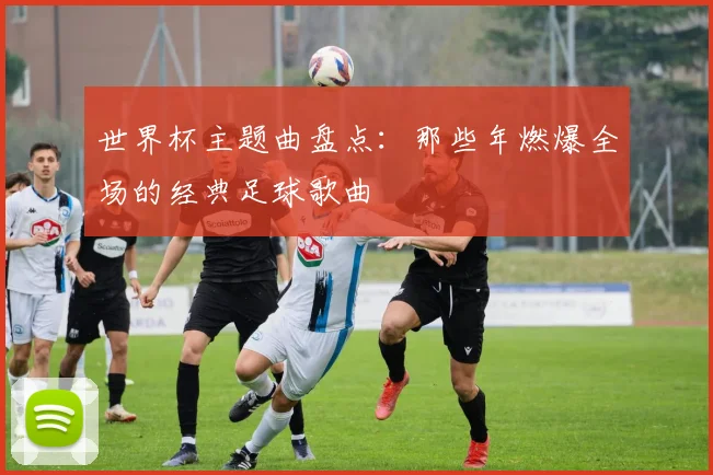 世界杯主题曲盘点：那些年燃爆全场的经典足球歌曲