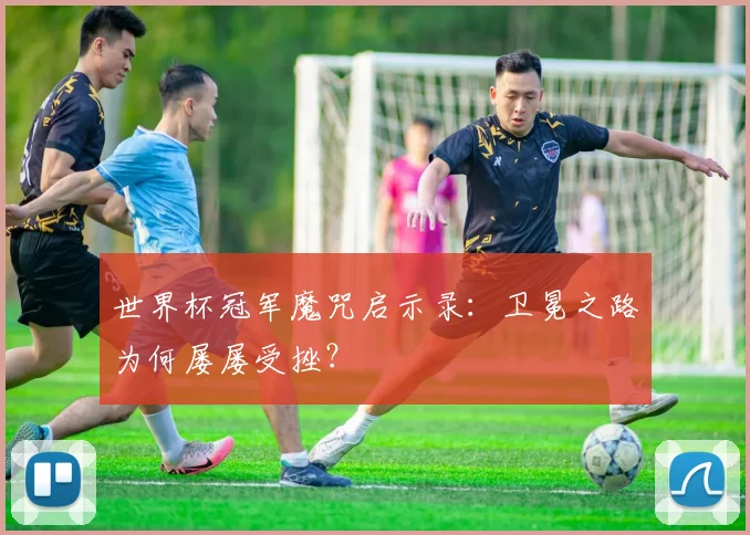 世界杯冠军魔咒启示录：卫冕之路为何屡屡受挫？