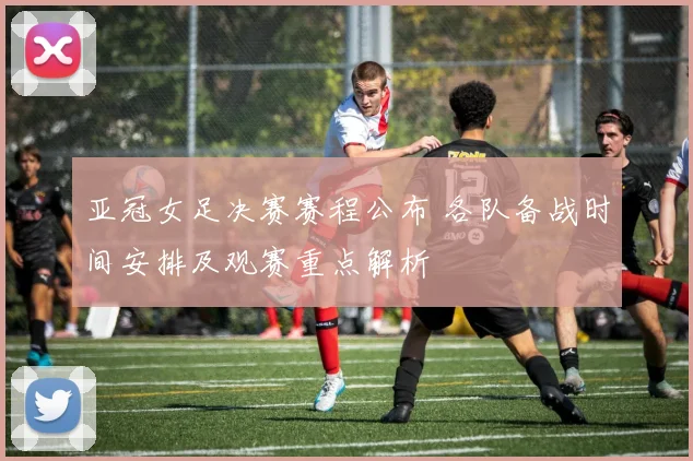 亚冠女足决赛赛程公布 各队备战时间安排及观赛重点解析
