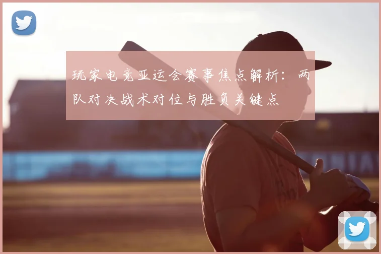 玩家电竞亚运会赛事焦点解析：两队对决战术对位与胜负关键点