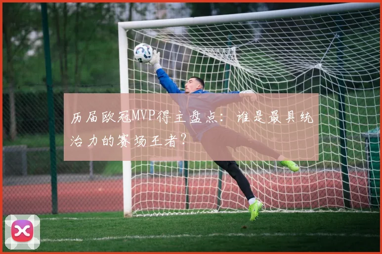 历届欧冠MVP得主盘点：谁是最具统治力的赛场王者？