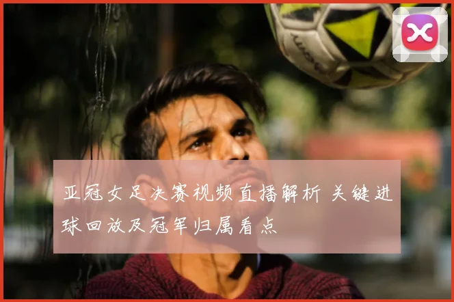 亚冠女足决赛视频直播解析 关键进球回放及冠军归属看点