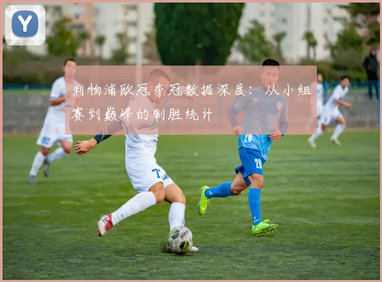 利物浦欧冠夺冠数据深度：从小组赛到巅峰的制胜统计