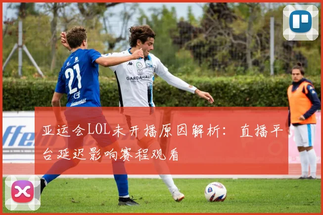 亚运会LOL未开播原因解析：直播平台延迟影响赛程观看