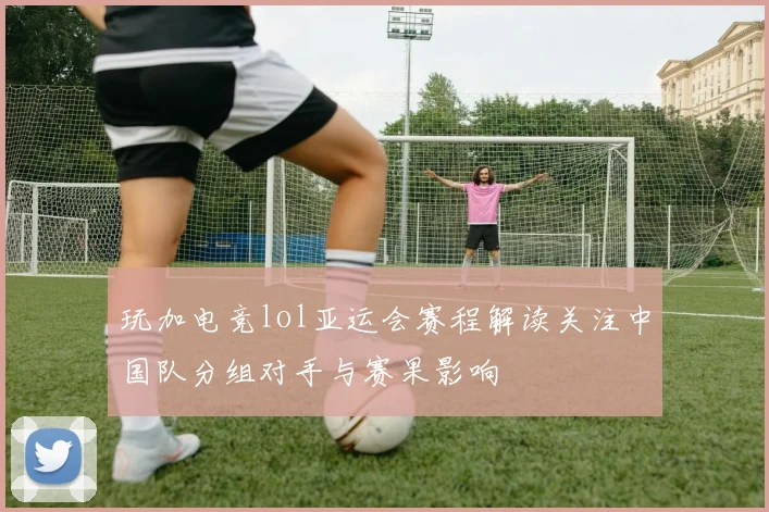 玩加电竞lol亚运会赛程解读关注中国队分组对手与赛果影响