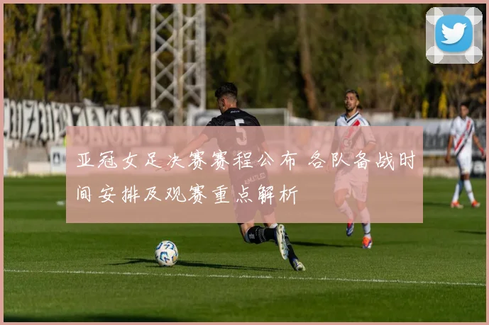 亚冠女足决赛赛程公布 各队备战时间安排及观赛重点解析