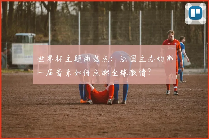 世界杯主题曲盘点：法国主办的那一届音乐如何点燃全球激情？