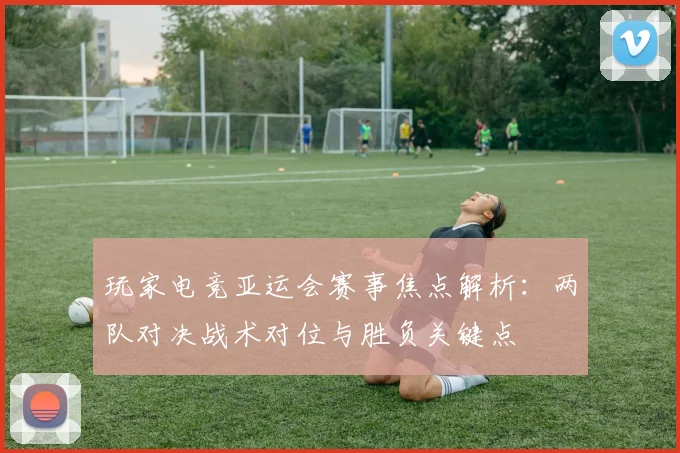 玩家电竞亚运会赛事焦点解析：两队对决战术对位与胜负关键点