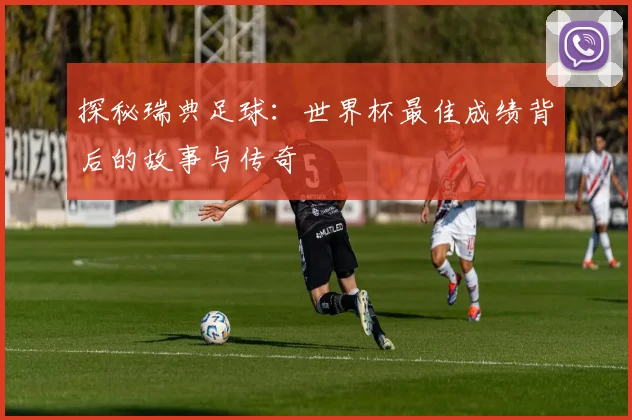探秘瑞典足球：世界杯最佳成绩背后的故事与传奇