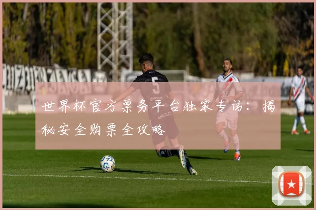 世界杯官方票务平台独家专访:揭秘安全购票全攻略