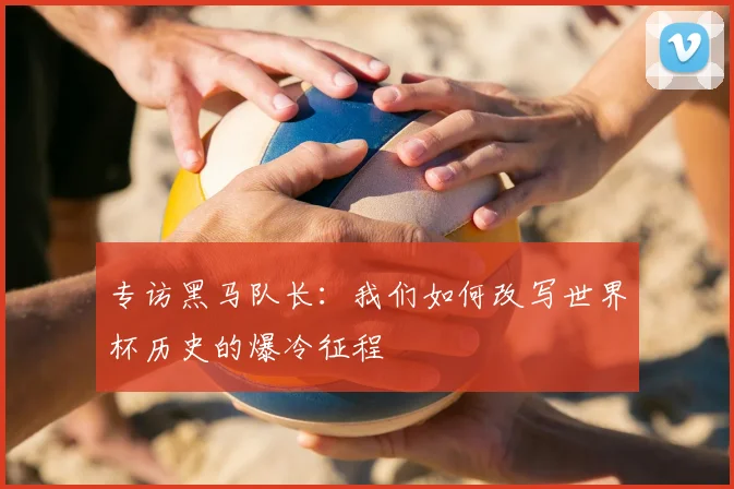 专访黑马队长：我们如何改写世界杯历史的爆冷征程