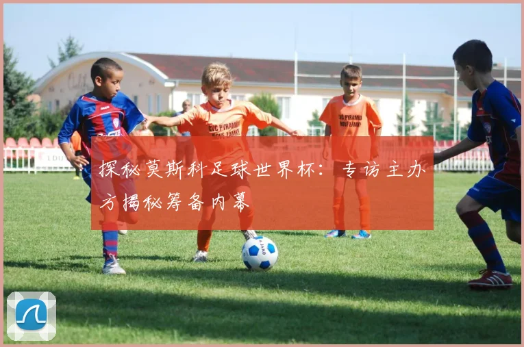 探秘莫斯科足球世界杯：专访主办方揭秘筹备内幕