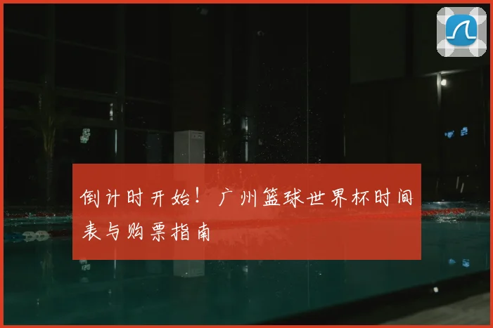 倒计时开始！广州篮球世界杯时间表与购票指南