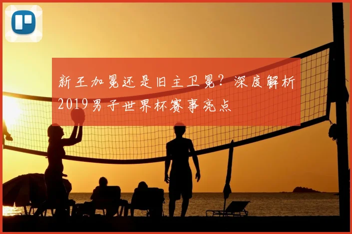 新王加冕还是旧主卫冕？深度解析2019男子世界杯赛事亮点