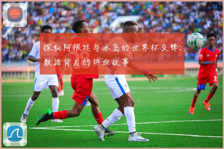探秘阿根廷与冰岛的世界杯交锋：数据背后的热血故事