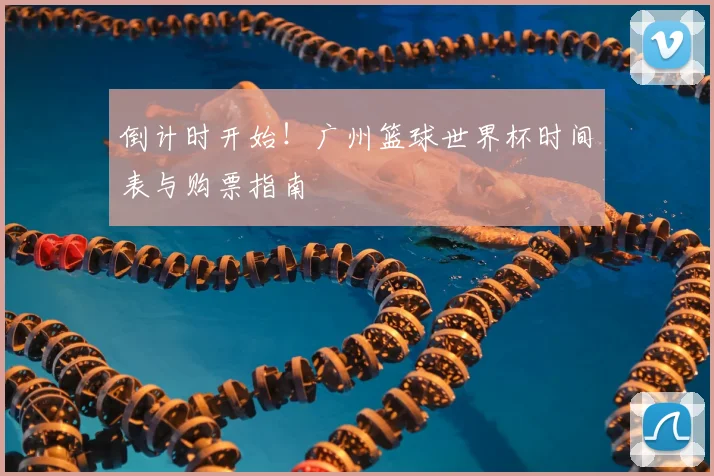 倒计时开始！广州篮球世界杯时间表与购票指南