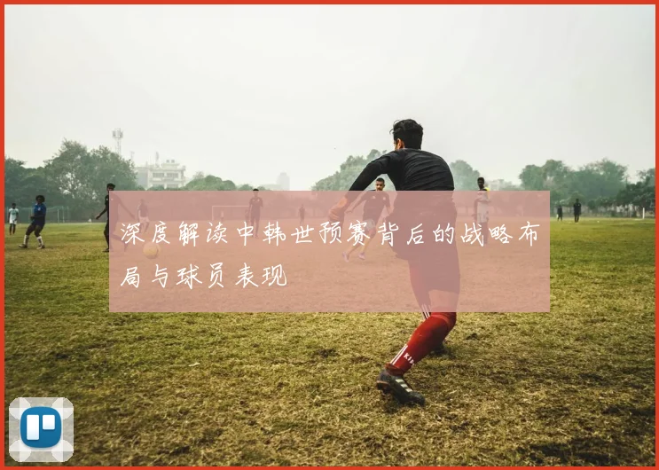 深度解读中韩世预赛背后的战略布局与球员表现