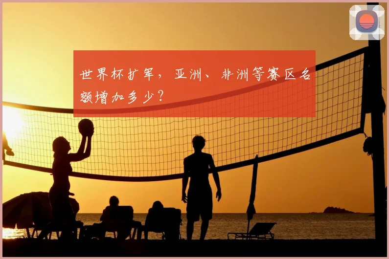 世界杯扩军，亚洲、非洲等赛区名额增加多少？